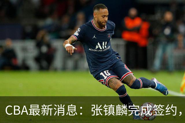 CBA最新消息：张镇麟完成签约，布朗续约谈崩，范子铭将转会山西